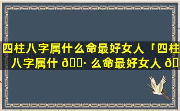 四柱八字属什么命最好女人「四柱八字属什 🌷 么命最好女人 🐒 婚姻」